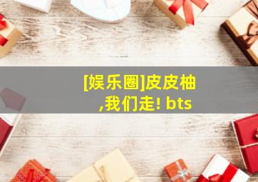 [娱乐圈]皮皮柚,我们走! bts